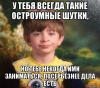 у тебя всегда такие остроумные шутки, но тебе некогда ими заниматься, посерьёзнее дела есть