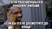 ты не разочаруешься в концовке фильма если вы его не досмотрите до конца