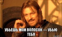  убьешь мои волосок — убью тебя