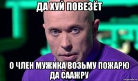 да хуй повезёт о член мужика возьму пожарю да саажру