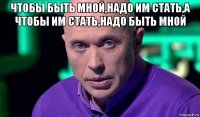 чтобы быть мной,надо им стать,а чтобы им стать,надо быть мной 