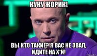 куку жорик! вы кто такие? я вас не звал, идите на х*й!