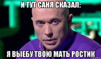 и тут саня сказал: я выебу твою мать ростик