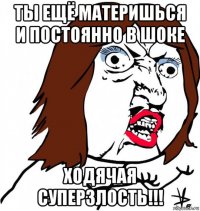 ты ещё материшься и постоянно в шоке ходячая суперзлость!!!