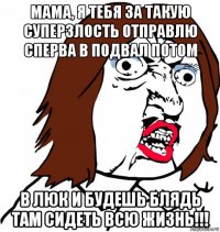 мама, я тебя за такую суперзлость отправлю сперва в подвал потом в люк и будешь блядь там сидеть всю жизнь!!!