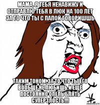 мама, я тебя ненавижу и отправлю тебя в люк на 100 лет за то что ты с папой говоришшь таким тоном, за то что ты его вообще не любишь и ещё постоянно опель блять суперзлость!!!