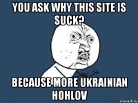 you ask why this site is suck? because more ukrainian hohlov