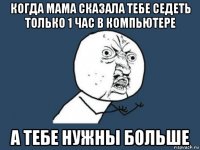 когда мама сказала тебе седеть только 1 час в компьютере а тебе нужны больше