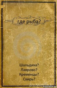 где рыба? Шальдиха?
Лаврово?
Кременцы?
Свирь?