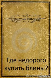 Дмитрий Вятский Где недорого купить блины?