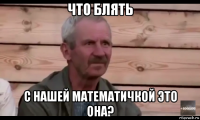 что блять с нашей математичкой это она?