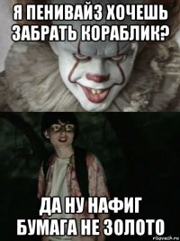 я пенивайз хочешь забрать кораблик? да ну нафиг бумага не золото