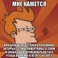 мне кажется или больше не осталось ролевиков, которые готовы пожертвовать сном и свободным временем ради того чтобы вовремя ответить на пост