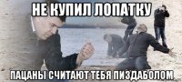 не купил лопатку пацаны считают тебя пиздаболом