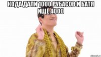 кода дали 1000 рубасов и батя ищё 4000 