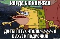 когда ывкпркеао да ты петух чтоли:%:%%% я в ахуе и подрочил!