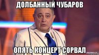 долбанный чубаров опять концерт сорвал