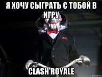 я хочу сыграть с тобой в игру clash royale