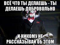 всё что ты делаешь - ты делаешь добровольно и никому не рассказывай об этом