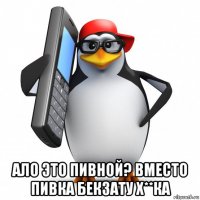  ало это пивной? вместо пивка бекзату х**ка