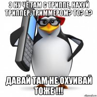 э ну чё там с триппе, нахуй триппер, триммером? то? а? давай там не охуивай тоже !!!