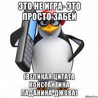 это не игра- это просто забей (великая цитата константина ладанина-джова)