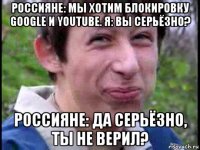 россияне: мы хотим блокировку google и youtube. я: вы серьёзно? россияне: да серьёзно, ты не верил?
