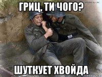 гриц, ти чого? шуткует хвойда