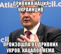 дривния нация украинцив произошла от дривних укров. кацапов нема