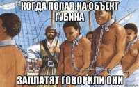 когда попал на объект губина заплатят говорили они