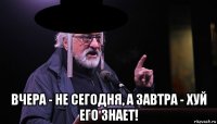 вчера - не сегодня, а завтра - хуй его знает!