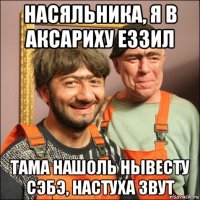 насяльника, я в аксариху еззил тама нашоль нывесту сэбэ, настуха звут