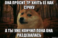 она просит тр*хнуть ее как сучку а ты уже кончил пока она раздевалась