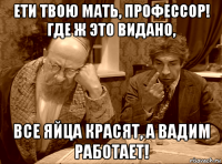 ети твою мать, профессор! где ж это видано, все яйца красят, а вадим работает!