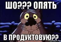 шо??? опять в продуктовую??