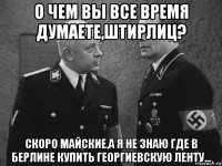 о чем вы все время думаете,штирлиц? скоро майские,а я не знаю где в берлине купить георгиевскую ленту...
