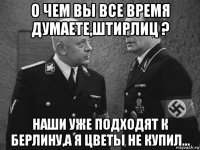 о чем вы все время думаете,штирлиц ? наши уже подходят к берлину,а я цветы не купил...