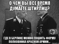 о чем вы все время думаете,штирлиц? где в берлине можно пошить форму полковника красной армии...
