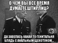 о чем вы все время думаете,штирлиц? да завелась какая то генитальня блядь с анальным щекотуном...