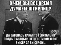 о чем вы все время думаете,штирлиц? да завелась какая то генитальня блядь с анальным щекотуном и вот высер за высером...