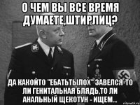 о чем вы все время думаете,штирлиц? да какойто "ебатьтылох" завелся-то ли генитальная блядь,то ли анальный щекотун - ищем...
