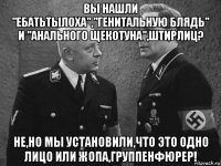 вы нашли "ебатьтылоха","генитальную блядь" и "анального щекотуна",штирлиц? не,но мы установили,что это одно лицо или жопа,группенфюрер!