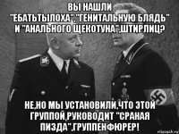 вы нашли "ебатьтылоха","генитальную блядь" и "анального щекотуна",штирлиц? не,но мы установили,что этой группой руководит "сраная пизда",группенфюрер!