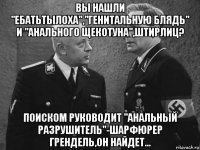 вы нашли "ебатьтылоха","генитальную блядь" и "анального щекотуна",штирлиц? поиском руководит "анальный разрушитель"-шарфюрер грендель,он найдет...