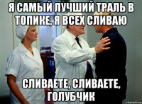 я самый лучший траль в топике, я всех сливаю сливаете, сливаете, голубчик