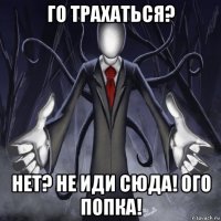 го трахаться? нет? не иди сюда! ого попка!