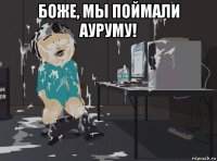 боже, мы поймали ауруму! 
