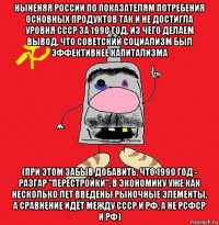 ныненяя россии по показателям потребения основных продуктов так и не достигла уровня ссср за 1990 год, из чего делаем вывод, что советский социализм был эффективнее капитализма (при этом забыв добавить, что 1990 год - разгар "перестройки", в экономику уже как несколько лет введены рыночные элементы, а сравнение идёт между ссср и рф, а не рсфср и рф)