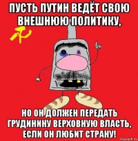 пусть путин ведёт свою внешнюю политику, но он должен передать грудинину верховную власть, если он любит страну!