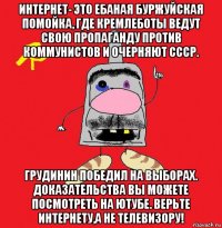 интернет- это ебаная буржуйская помойка, где кремлеботы ведут свою пропаганду против коммунистов и очерняют ссср. грудинин победил на выборах. доказательства вы можете посмотреть на ютубе. верьте интернету,а не телевизору!